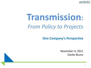 Transmission : From Policy to Projects One Company’s Perspective November 4, 2011 Clarke Bruno