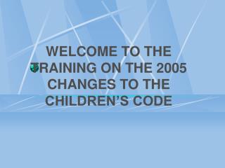 WELCOME TO THE TRAINING ON THE 2005 CHANGES TO THE CHILDREN’S CODE