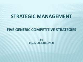 STRATEGIC MANAGEMENT FIVE GENERIC COMPETITIVE STRATEGIES By Charles D. Little, Ph.D