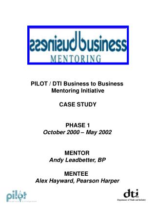 PILOT / DTI Business to Business Mentoring Initiative CASE STUDY PHASE 1 October 2000 – May 2002 MENTOR Andy Leadbett