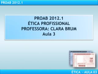 PROAB 2012.1 ÉTICA PROFISSIONAL PROFESSORA: CLARA BRUM Aula 3
