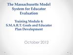 The Massachusetts Model System for Educator Evaluation Training Module 4: S.M.A.R.T. Goals and Educator Plan Developmen
