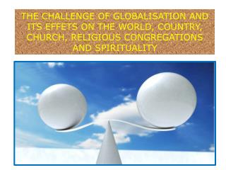THE CHALLENGE OF GLOBALISATION AND ITS EFFETS ON THE WORLD, COUNTRY, CHURCH, RELIGIOUS CONGREGATIONS AND SPIRITUALITY