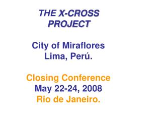 THE X-CROSS PROJECT City of Miraflores Lima, Perú. Closing Conference May 22-24, 2008 Rio de Janeiro.