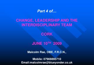 Part 4 of… CHANGE, LEADERSHIP AND THE INTERDISCIPLINARY TEAM CORK JUNE 10 TH 2009 Malcolm Rae, OBE, F.R.C.N., Mobile