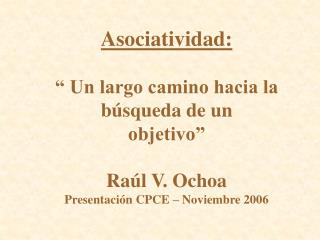 Asociatividad: “ Un largo camino hacia la búsqueda de un objetivo” Raúl V. Ochoa Presentación CPCE – Noviembre 2006