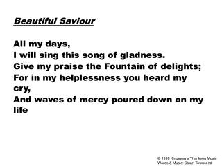Beautiful Saviour All my days, I will sing this song of gladness. Give my praise the Fountain of delights; For in my hel