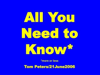 All You Need to Know* *more or less Tom Peters/21June2006