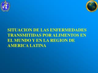 SITUACION DE LAS ENFERMEDADES TRANSMITIDAS POR ALIMENTOS EN EL MUNDO Y EN LA REGION DE AMERICA LATINA