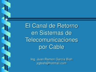 El Canal de Retorno en Sistemas de Telecomunicaciones por Cable Ing. Juan Ramon García Bish jrgbish@hotmail.com