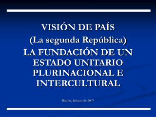 VISIÓN DE PAÍS (La segunda República) LA FUNDACIÓN DE UN ESTADO UNITARIO PLURINACIONAL E INTERCULTURAL Bolivia, febrero