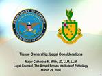Tissue Ownership: Legal Considerations Major Catherine M. With, JD, LLM, LLM Legal Counsel, The Armed Forces Institute
