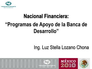 Nacional Financiera: “Programas de Apoyo de la Banca de Desarrollo” Ing. Luz Stella Lozano Chona
