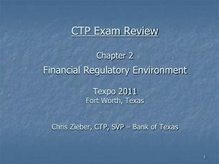 CTP Exam Review Chapter 2 Financial Regulatory Environment Texpo 2011 Fort Worth, Texas Chris Zieber, CTP, SVP – Bank o