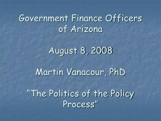 Government Finance Officers of Arizona August 8, 2008 Martin Vanacour, PhD “The Politics of the Policy Process”