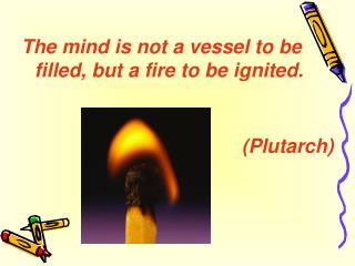 The mind is not a vessel to be filled, but a fire to be ignited. (Plutarch)