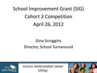 School Improvement Grant (SIG) Cohort 3 Competition April 26, 2012 Gina Scroggins Director, School Turnaround