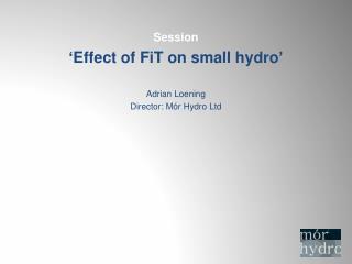 Session ‘ Effect of FiT on small hydro ’ Adrian Loening Director: M ór Hydro Ltd