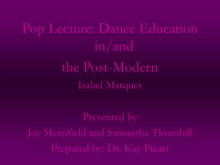 Pop Lecture: Dance Education in/and the Post-Modern Isabel Marques Presented by Joy Merrifield and Samantha Thornhill Pr