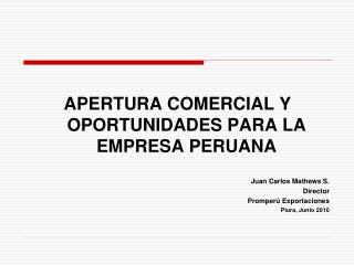 APERTURA COMERCIAL Y OPORTUNIDADES PARA LA EMPRESA PERUANA Juan Carlos Mathews S. Director Promperú Exportaciones Piura