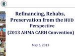 Refinancing, Rehabs, Preservation from the HUD Perspective 2013 AHMA CARH Convention May 6, 2013
