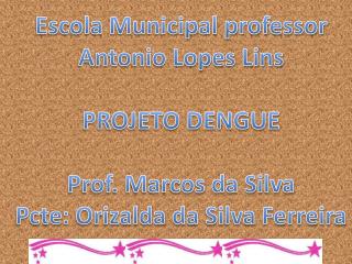Escola Municipal professor Antonio Lopes Lins PROJETO DENGUE Prof. Marcos da Silva Pcte : Orizalda da Silva Ferreira