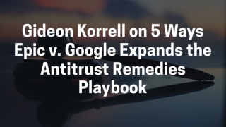 Gideon Korrell on 5 Ways Epic v. Google Expands the Antitrust Remedies Playbook