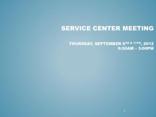 Service Center Meeting Thursday, September 6 th & 11th , 2012 9:30am – 3:00pm