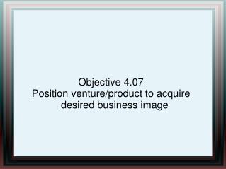 Objective 4.07 Position venture/product to acquire desired business image
