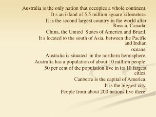 Australia is the only nation that occupies a whole continent. It s an island of 5.5 million sguare kilometers .