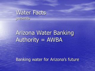 Water Facts presents Arizona Water Banking Authority = AWBA Banking water for Arizona’s future