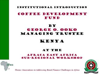 INSTITUTIONAL INTRODUCTION COFFEE DEVELOPMENT FUND BY GEORGE O. OOKO MANAGING TRUSTEE KENYA AT THE afraca EAST AFRICA