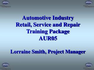Automotive Industry Retail, Service and Repair Training Package AUR05 Lorraine Smith, Project Manager