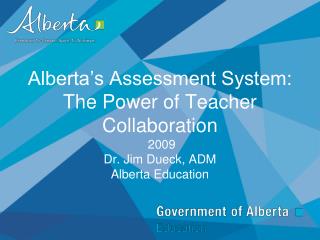 Alberta’s Assessment System: The Power of Teacher Collaboration 2009 Dr. Jim Dueck, ADM Alberta Education