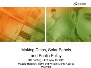 Making Chips, Solar Panels and Public Policy ITC Briefing – February 15, 2011 Maggie Hershey, SEMI and William Morin, A