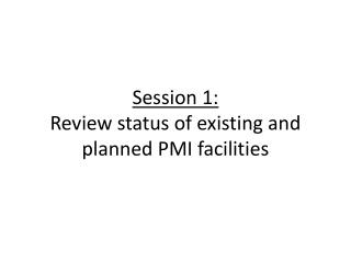 Session 1: Review status of existing and planned PMI facilities