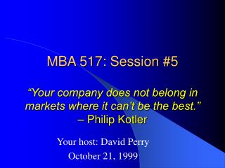 MBA 517: Session #5 “Your company does not belong in markets where it can’t be the best.” – Philip Kotler