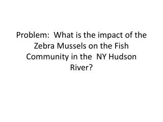 Problem: What is the impact of the Zebra Mussels on the Fish Community in the NY Hudson River?