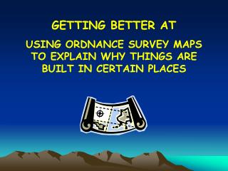 GETTING BETTER AT USING ORDNANCE SURVEY MAPS TO EXPLAIN WHY THINGS ARE BUILT IN CERTAIN PLACES