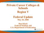 Private Career Colleges Schools Region V Federal Update May 20, 2008 Dan Klock Federal Student Aid U.S. Department o