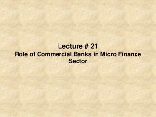 Lecture # 21 Role of Commercial Banks in Micro Finance Sector
