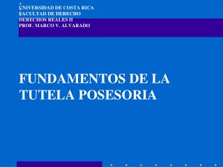 UNIVERSIDAD DE COSTA RICA FACULTAD DE DERECHO DERECHOS REALES II PROF. MARCO V. ALVARADO FUNDAMENTOS DE LA TUTELA POSESO