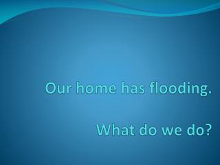 Our home has flooding. What do we do?