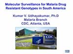 Molecular Surveillance for Malaria Drug Resistant Genotypes in South America Kumar V. Udhayakumar, Ph.D Malaria Branch