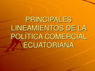 PRINCIPALES LINEAMIENTOS DE LA POLÍTICA COMERCIAL ECUATORIANA