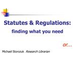 Statutes Regulations: finding what you need or Michael Storozuk Research Librarian