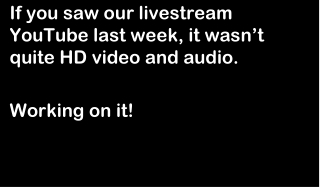If you saw our livestream YouTube last week, it wasn’t quite HD video and audio. Working on it!