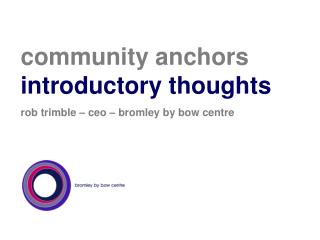 community anchors introductory thoughts rob trimble – ceo – bromley by bow centre