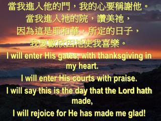 當我進入他的門，我的心要稱謝他。 當我進入祂的院，讚美祂， 因為這是耶和華，所定的日子， 我要歡欣因祂使我喜樂。