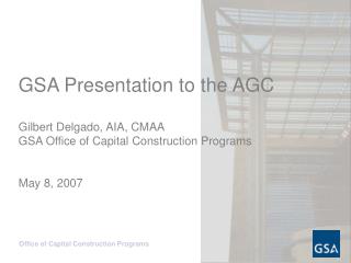 GSA Presentation to the AGC Gilbert Delgado, AIA, CMAA GSA Office of Capital Construction Programs May 8, 2007